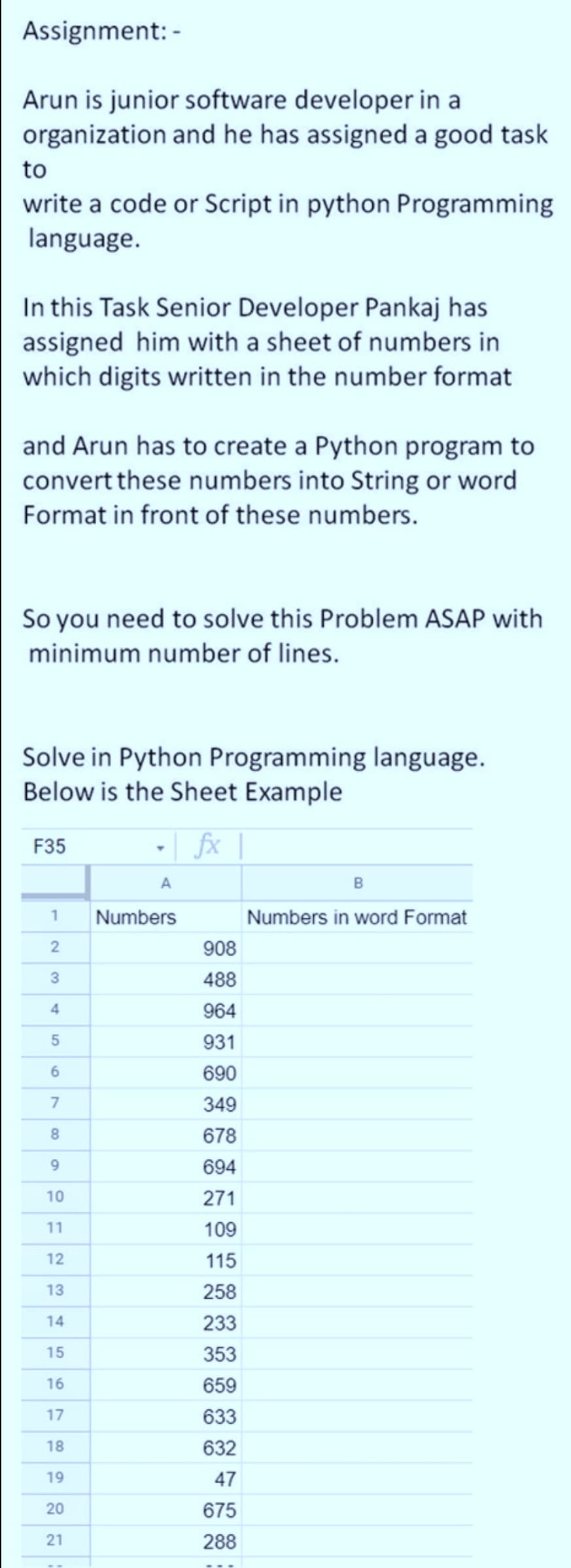Assignment: -
Arun is junior software developer in a
organization and he has assigned a good task
to
write a code or Script in python Programming
language.
In this Task Senior Developer Pankaj has
assigned him with a sheet of numbers in
which digits written in the number format
and Arun has to create a Python program to
convert these numbers into String or word
Format in front of these numbers.
So you need to solve this Problem ASAP with
minimum number of lines.
Solve in Python Programming language.
Below is the Sheet Example
-| fx
F35
Numbers
Numbers in word Format
908
3
488
4
964
931
6.
690
349
678
9.
694
10
271
11
109
12
115
13
258
14
233
15
353
16
659
17
633
18
632
19
47
20
675
21
288
7.
2.
