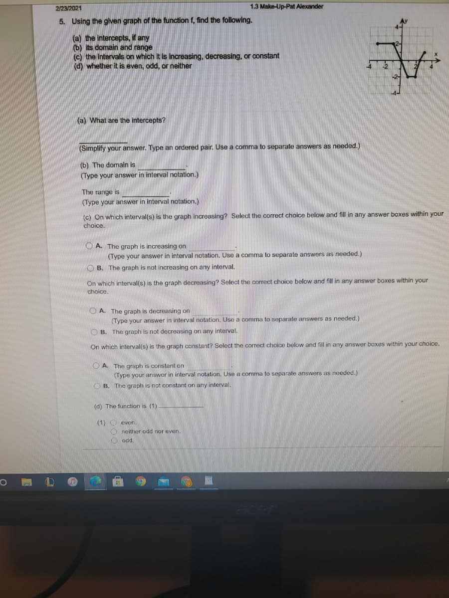 2/23/2021
1.3 Make-Up-Pat Alexander
5. Using the given graph of the function f, find the following.
(a) the intercepts, if any
(b) its domain and range
(c) the intervals on which it is increasing, decreasing, or constant
(d) whether it is even, odd, or neither
(a) What are the intercepts?
(Simplify your answer. Type an ordered pair. Use a comma to separate answers as needed.)
(b) The domain is
(Type your answer in interval notation.)
The range is
(Type your answer in interval notation.)
(c) On which interval(s) is the graph increasing? Select the correct choice below and fill in any answer boxes within your
choice.
O A. The graph is increasing on
(Type your answer in interval notation. Use a comma to separate answers as needed.)
O B. The graph is not increasing on any interval.
On which interval(s) is the graph decreasing? Select the correct choice below and fill in any answer boxes within your
choice.
O A. The graph is decreasing on
(Type your answer in interval notation. Use a comma to separate answers as needed.)
O B. The graph is not decreasing on any interval.
On which interval(s) is the graph constant? Select the correct choice below and fill in any answer boxes within your choice.
O A. The graph is constant on
(Type your answer in interval notation. Use a comma to separate answers as needed.)
O B. The graph is not constant on any interval.
(d) The function is (1)
(1) O even.
O neither odd nor even.
O od.
