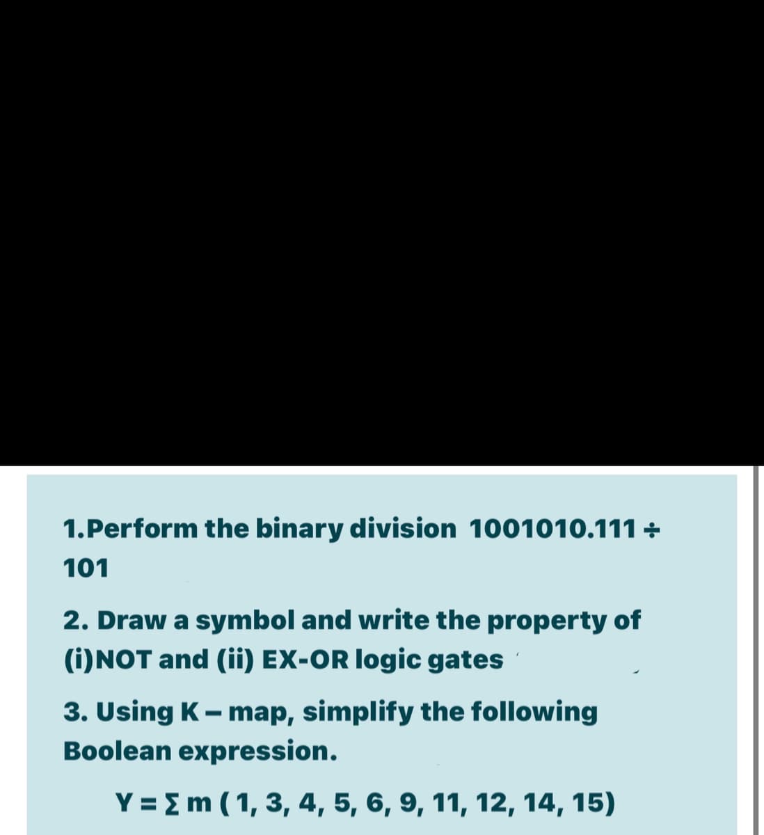 1.Perform the binary division 1001010.111 +
101
2. Draw a symbol and write the property of
(i)NOT and (ii) EX-OR logic gates
3. Using K- map, simplify the following
Boolean expression.
Y = Em ( 1, 3, 4, 5, 6, 9, 11, 12, 14, 15)
