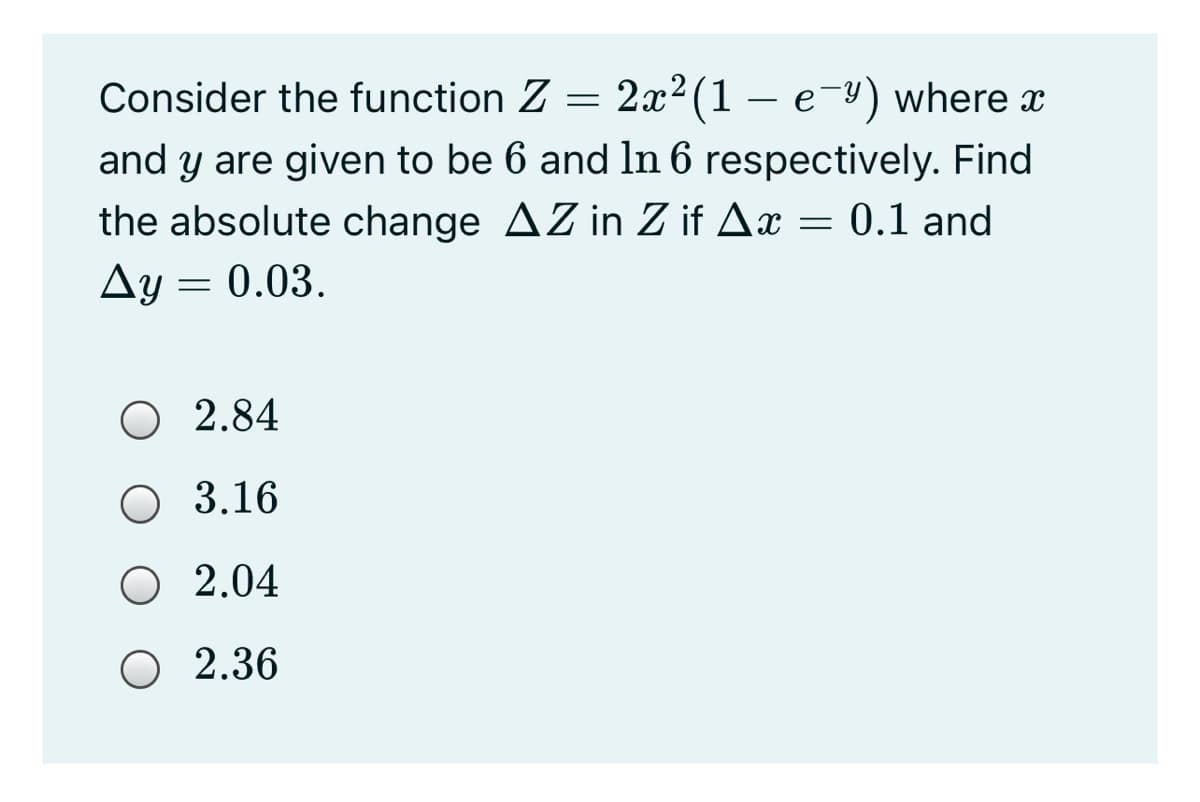 Consider the function Z =
2x2 (1 – e-y) where x
and y are given to be 6 and ln 6 respectively. Find
the absolute change AZ in Z if Ax = 0.1 and
Ay = 0.03.
O 2.84
O 3.16
O 2.04
O 2.36
