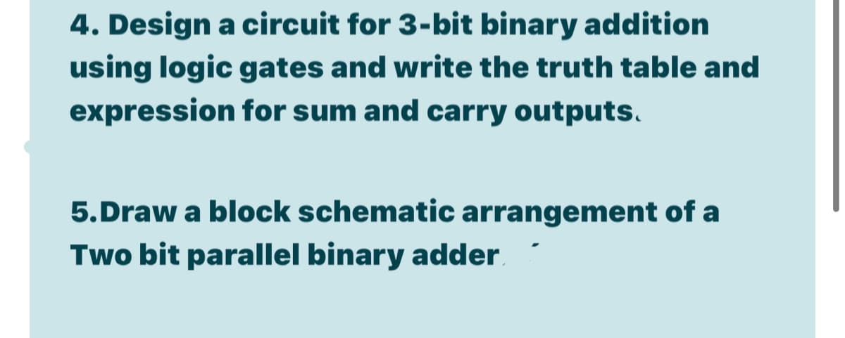 4. Design a circuit for 3-bit binary addition
using logic gates and write the truth table and
expression for sum and carry outputs.
5.Draw a block schematic arrangement of a
Two bit parallel binary adder
