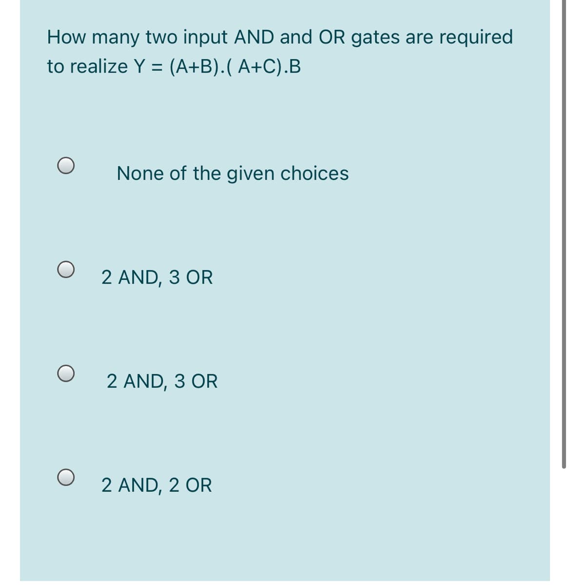 How many two input AND and OR gates are required
to realize Y = (A+B).( A+C).B
None of the given choices
2 AND, 3 OR
2 AND, 3 OR
2 AND, 2 OR
