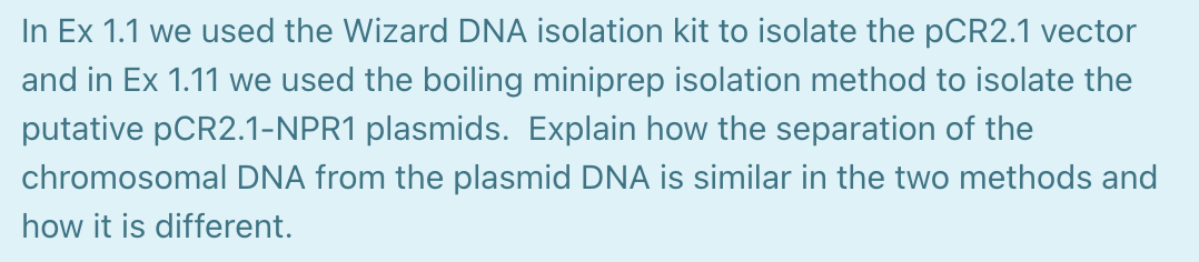 In Ex 1.1 we used the Wizard DNA isolation kit to isolate the pCR2.1 vector
and in Ex 1.11 we used the boiling miniprep isolation method to isolate the
putative PCR2.1-NPR1 plasmids. Explain how the separation of the
chromosomal DNA from the plasmid DNA is similar in the two methods and
how it is different.
