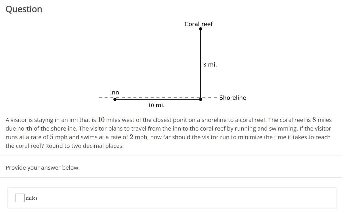 Question
Coral reef
8 mi.
Inn
Shoreline
10 mi.
A visitor is staying in an inn that is 10 miles west of the closest point on a shoreline to a coral reef. The coral reef is 8 miles
due north of the shoreline. The visitor plans to travel from the inn to the coral reef by running and swimming. If the visitor
runs at a rate of 5 mph and swims at a rate of 2 mph, how far should the visitor run to minimize the time it takes to reach
the coral reef? Round to two decimal places.
Provide your answer below:
miles
