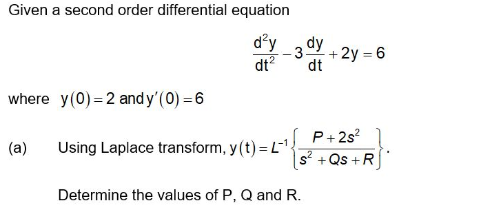Given a second order differential equation
d'y
dt?
dy
3
+
+ 2y = 6
dt
where y(0) = 2 and y'(0) = 6
P+2s?
(a)
Using Laplace transform, y (t) = L1.
s + Qs + R
Determine the values of P, Q and R.
