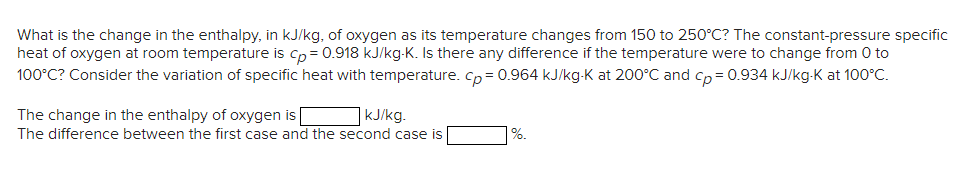 What is the change in the enthalpy, in kJ/kg, of oxygen as its temperature changes from 150 to 250°C? The constant-pressure specific
heat of oxygen at room temperature is cp= 0.918 kJ/kg-K. Is there any difference if the temperature were to change from 0 to
100°C? Consider the variation of specific heat with temperature. Cp= 0.964 kJ/kg-K at 200°C and cp = 0.934 kJ/kg-K at 100°C.
The change in the enthalpy of oxygen is
kJ/kg.
The difference between the first case and the second case is
1%.
