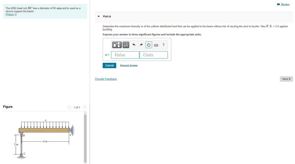I Review
The A992 steel rod BC has a diameter of 50 mm and is used as a
strut to support the beam.
(Figure 1)
Part A
Determine the maximum intensity w of the uniform distributed load that can be applied to the beam without risk of causing the strut to buckle. Take F. S. = 2.5 against
buckling.
Express your answer to three significant figures and include the appropriate units.
?
w =
Value
Units
Submit
Request Answer
Provide Feedback
Next >
Figure
< 1 of 1
>
(0=
-6 m
3 m
