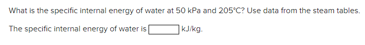 What is the specific internal energy of water at 50 kPa and 205°C? Use data from the steam tables.
The specific internal energy of water is
kJ/kg.
