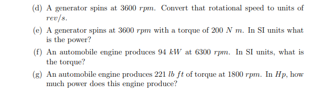 (d) A generator spins at 3600 rpm. Convert that rotational speed to units of
rev/s.
(e) A generator spins at 3600 rpm with a torque of 200 N m. In SI units what
is the power?
(f) An automobile engine produces 94 kW at 6300 rpm. In SI units, what is
the torque?
(g) An automobile engine produces 221 lb ft of torque at 1800 rpm. In Hp, how
much power does this engine produce?
