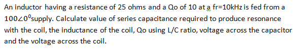An inductor having a resistance of 25 ohms and a Qo of 10 at a fr=10kHz is fed from a
100/0° supply. Calculate value of series capacitance required to produce resonance
with the coil, the inductance of the coil, Qo using L/C ratio, voltage across the capacitor
and the voltage across the coil.