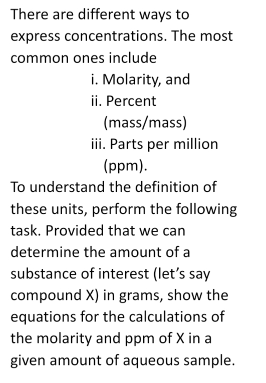 There are different ways to
express concentrations. The most
common ones include
i. Molarity, and
ii. Percent
(mass/mass)
iii. Parts per million
(ppm).
To understand the definition of
these units, perform the following
task. Provided that we can
determine the amount of a
substance of interest (let's say
compound X) in grams, show the
equations for the calculations of
the molarity and ppm of X in a
given amount of aqueous sample.