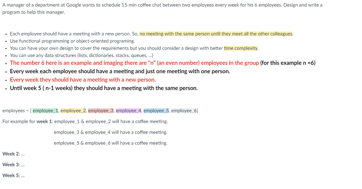 A manager of a department at Google wants to schedule 15-min coffee chat between two employees every week for his 6 employees. Design and write a
program to help this manager.
• Each employee should have a meeting with a new person. So, no meeting with the same person until they meet all the other colleagues.
• Use functional programming or object-oriented programing.
• You can have your own design to cover the requirements but you should consider a design with better time complexity.
• You can use any data structures (lists, dictionaries, stacks, queues, ...)
The number 6 here is an example and imaging there are "n" (an even number) employees in the group (for this example n =6)
• Every week each employee should have a meeting and just one meeting with one person.
Every week they should have a meeting with a new person.
. Until week 5 (n-1 weeks) they should have a meeting with the same person.
employees = [ employee_1, employee_2, employee_3, employee_4, employee_5, employee_6]
For example for week 1: employee_1 & employee_2 will have a coffee meeting.
employee_3 & employee_4 will have a coffee meeting.
employee_5 & employee_6 will have a coffee meeting.
Week 2: ...
Week 3: ...
Week 5: ...