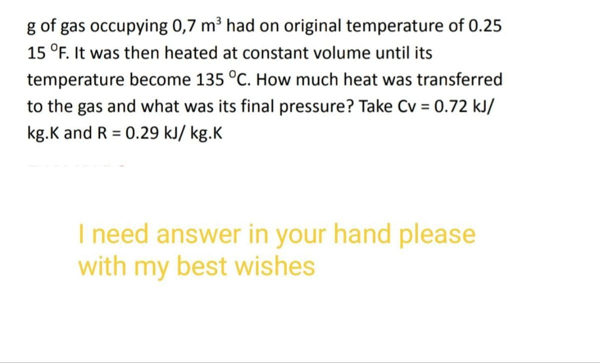 g of gas occupying 0,7 m³ had on original temperature of 0.25
15 °F. It was then heated at constant volume until its
temperature become 135 °C. How much heat was transferred
to the gas and what was its final pressure? Take Cv = 0.72 kJ/
kg.K and R = 0.29 kJ/ kg.K
I need answer in your hand please
with my best wishes
