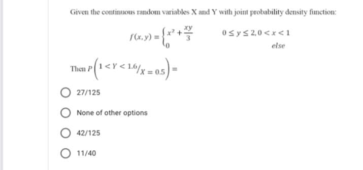 Given the continuous random variables X and Y with joint probability density function:
ху
0sys2,0 <x<1
f(x,y) =
else
Then P(1<Y < 1.6/x
= 0.5
27/125
None of other options
O 42/125
O 11/40
