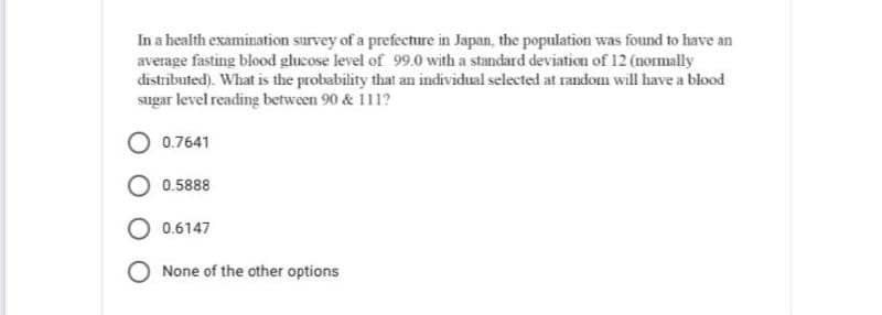 In a health examination survey of a prefecture in Japan, the population was found to have an
average fasting blood glucose level of 99.0 with a standard deviation of 12 (normally
distributed). What is the probability that an individual selected at random will have a blood
sugar level reading between 90 & 111?
0.7641
0.5888
0.6147
None of the other options
