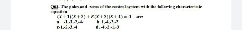 Q68. The poles and zeros of the control system with the following characteristic
equation
(S + 1)(S + 2) + K(S+ 3)(S+4) = 0 are:
a. -1,-3,-2,-4-
с-1,2,-3,-4
b. 1,-4,-3,-2
d. -4,-2,-1,-3
