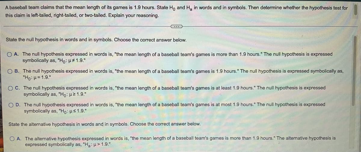 A baseball team claims that the mean length of its games is 1.9 hours. State Ho and H, in words and in symbols. Then determine whether the hypothesis test for
this claim is left-tailed, right-tailed, or two-tailed. Explain your reasoning.
State the null hypothesis in words and in symbols. Choose the correct answer below.
O A. The null hypothesis expressed in words is, "the mean length of a baseball team's games is more than 1.9 hours." The null hypothesis is expressed
symbolically as, "Ho: H#1.9."
O B. The null hypothesis expressed in words is, "the mean length of a baseball team's games is 1.9 hours." The null hypothesis is expressed symbolically as,
"Ho: H= 1.9."
O C. The null hypothesis expressed in words is, "the mean length of a baseball team's games is at least 1.9 hours." The null hypothesis is expressed
symbolically as, "Ho: 21.9."
O D. The null hypothesis expressed in words is, "the mean length of a baseball.team's games is at most 1.9 hours." The null hypothesis is expressed
symbolically as, "Ho:Hs 1.9."
State the alternative hypothesis in words and in symbols. Choose the correct answer below.
O A. The alternative hypothesis expressed in words is, "the mean length of a baseball team's games is more than 1.9 hours." The alternative hypothesis is
expressed symbolically as, "Ha: H > 1.9."
