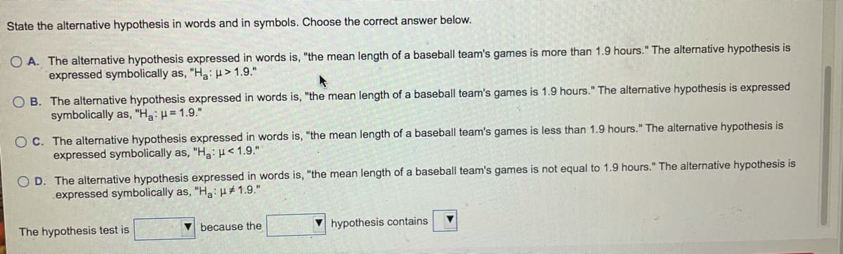 State the alternative hypothesis in words and in symbols. Choose the correct answer below.
O A. The alternative hypothesis expressed in words is, "the mean length of a baseball team's games is more than 1.9 hours." The alternative hypothesis is
expressed symbolically as, "Ha:> 1.9."
O B. The alternative hypothesis expressed in words is, "the mean length of a baseball team's games is 1.9 hours." The alternative hypothesis is expressed
symbolically as, "Ha: H = 1.9."
OC. The alternative hypothesis expressed in words is, "the mean length of a baseball team's games is less than 1.9 hours." The alternative hypothesis is
expressed symbolically as, "Ha: H< 1.9."
O D. The alternative hypothesis expressed in words is, "the mean length of a baseball team's games is not equal to 1.9 hours." The alternative hypothesis is
expressed symbolically as, "Ha:p#1.9."
The hypothesis test is
because the
V hypothesis contains
