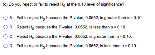 (c) Do you reject or fail to reject Ho at the 0.10 level of significance?
O A. Fail to reject Ho because the P-value, 0.0652, is greater than a = 0.10.
O B. Reject Ho because the P-value, 0.0652, is less than a = 0.10.
OC. Reject H, because the P-value, 0.0652, is greater than a = 0.10.
O D. Fail to reject H, because the P-value, 0.0652, is less than a = 0.10.
