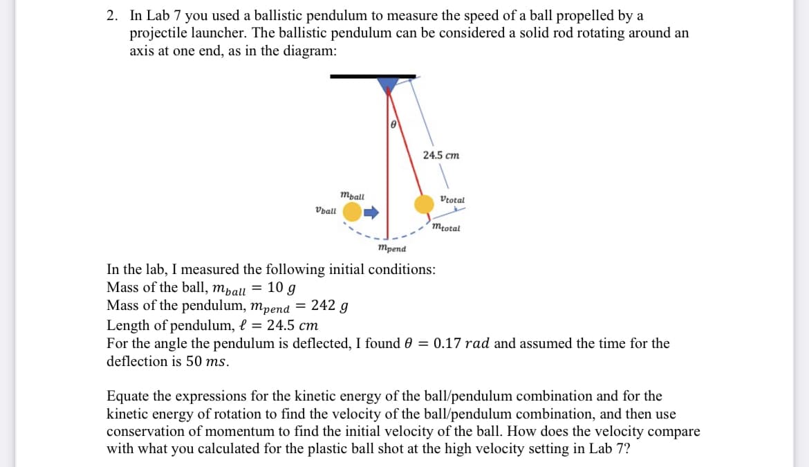 2. In Lab 7 you used a ballistic pendulum to measure the speed of a ball propelled by a
projectile launcher. The ballistic pendulum can be considered a solid rod rotating around an
axis at one end, as in the diagram:
24.5 cm
mpall
Vtotal
Vpall
Mtotal
Трепd
In the lab, I measured the following initial conditions:
Mass of the ball, mpall = 10 g
Mass of the pendulum, mpend = 242 g
Length of pendulum, l = 24.5 cm
For the angle the pendulum is deflected, I found 0 = 0.17 rad and assumed the time for the
deflection is 50 ms.
Equate the expressions for the kinetic energy of the ball/pendulum combination and for the
kinetic energy of rotation to find the velocity of the ball/pendulum combination, and then use
conservation of momentum to find the initial velocity of the ball. How does the velocity compare
with what you calculated for the plastic ball shot at the high velocity setting in Lab 7?
