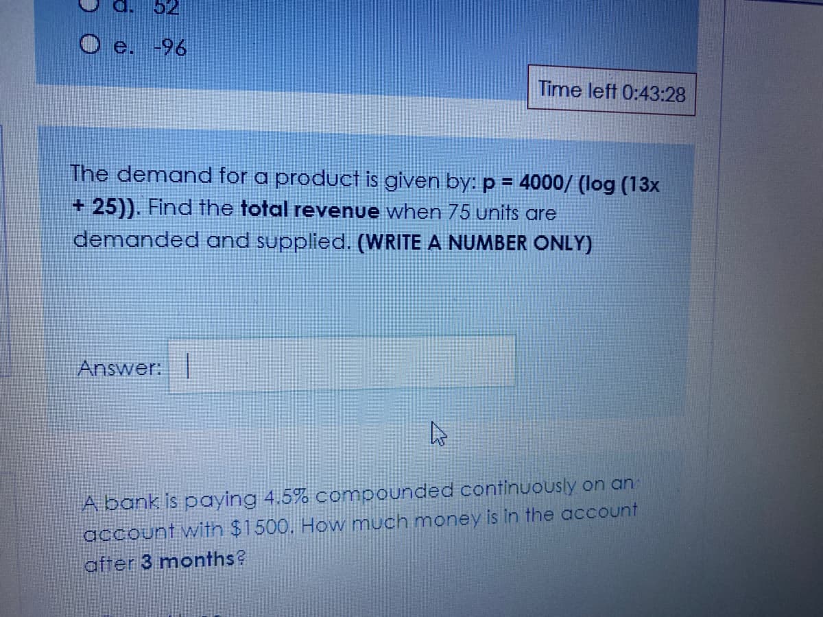 e. -96
Time left 0:43:28
The demand for a product is given by: p = 4000/ (log (13x
%3D
+ 25)). Find the total revenue when 75 units are
demanded and supplied. (WRITE A NUMBER ONLY)
Answer:
A bank is paying 4.5% compounded continuously on an
account with $1500. How much money is in the account
after 3 months?
