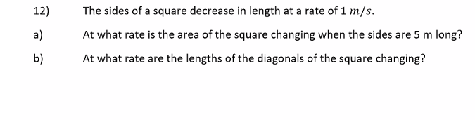 12)
The sides of a square decrease in length at a rate of 1 m/s.
a)
At what rate is the area of the square changing when the sides are 5 m long?
b)
At what rate are the lengths of the diagonals of the square changing?
