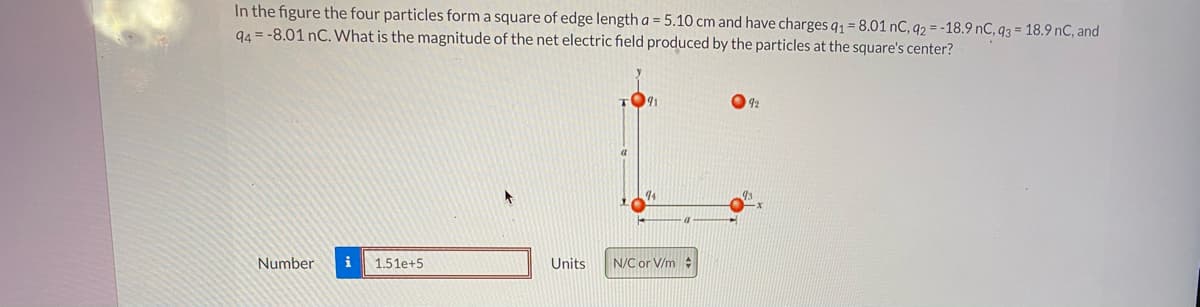 In the figure the four particles form a square of edge length a = 5.10 cm and have charges q1 = 8.01 nC, q2 = -18.9 nC, q3 = 18.9 nC, and
94 = -8.01 nC. What is the magnitude of the net electric field produced by the particles at the square's center?
92
4
Number
i
1.51e+5
Units
N/C or V/m :
