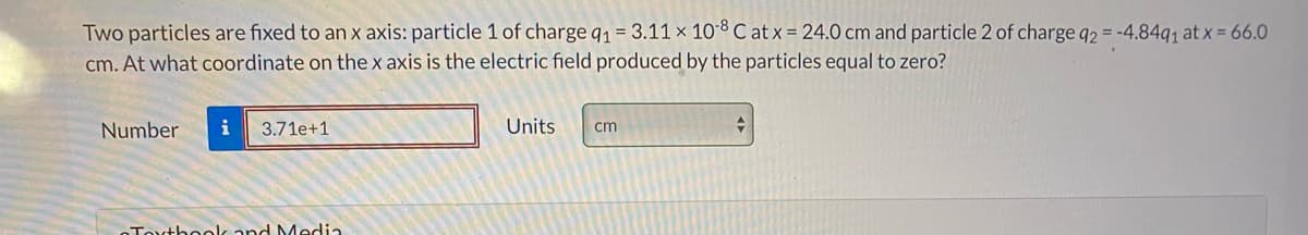 Two particles are fixed to an x axis: particle 1 of charge q1 = 3.11 x 108 C at x = 24.0 cm and particle 2 of charge q2 = -4.84q, at X = 66.0
cm. At what coordinate on the x axis is the electric field produced by the particles equal to zero?
Number
i
3.71e+1
Units
cm
Touthool and Media
