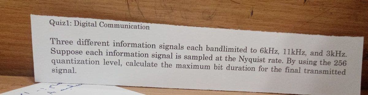 Quizl: Digital Communication
Three different information signals each bandlimited to 6kHz, 11kHz, and 3kHz.
Suppose each information signal is sampled at the Nyquist rate. By using the 256
quantization level, calculate the maximum bit duration for the final transmitted
signal.
