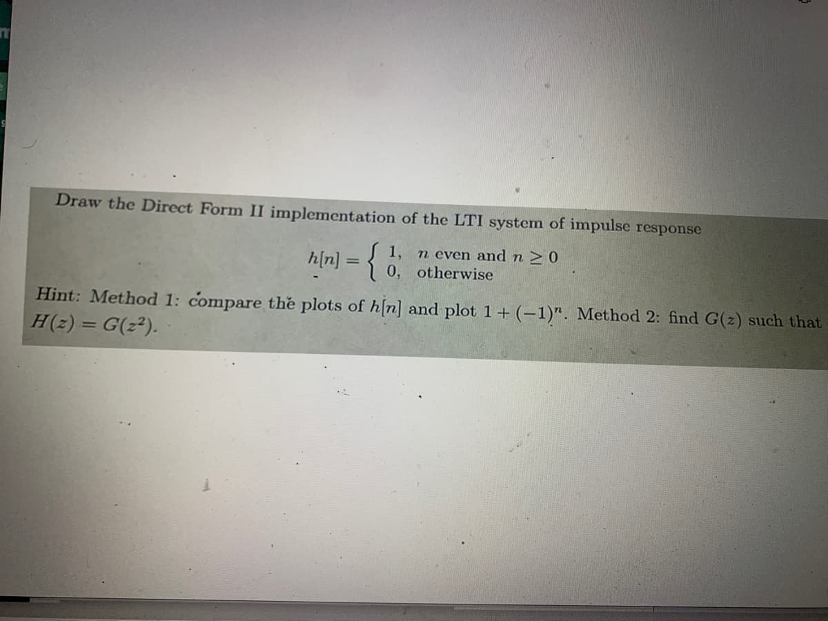 Draw the Direct Form II implementation of the LTI system of impulse response
1,
h[n] = { 0, otherwise
n even and n > 0
Hint: Method 1: compare the plots of h[n] and plot 1 + (-1)". Method 2: find G(z) such that
H(z) = G(z²).
