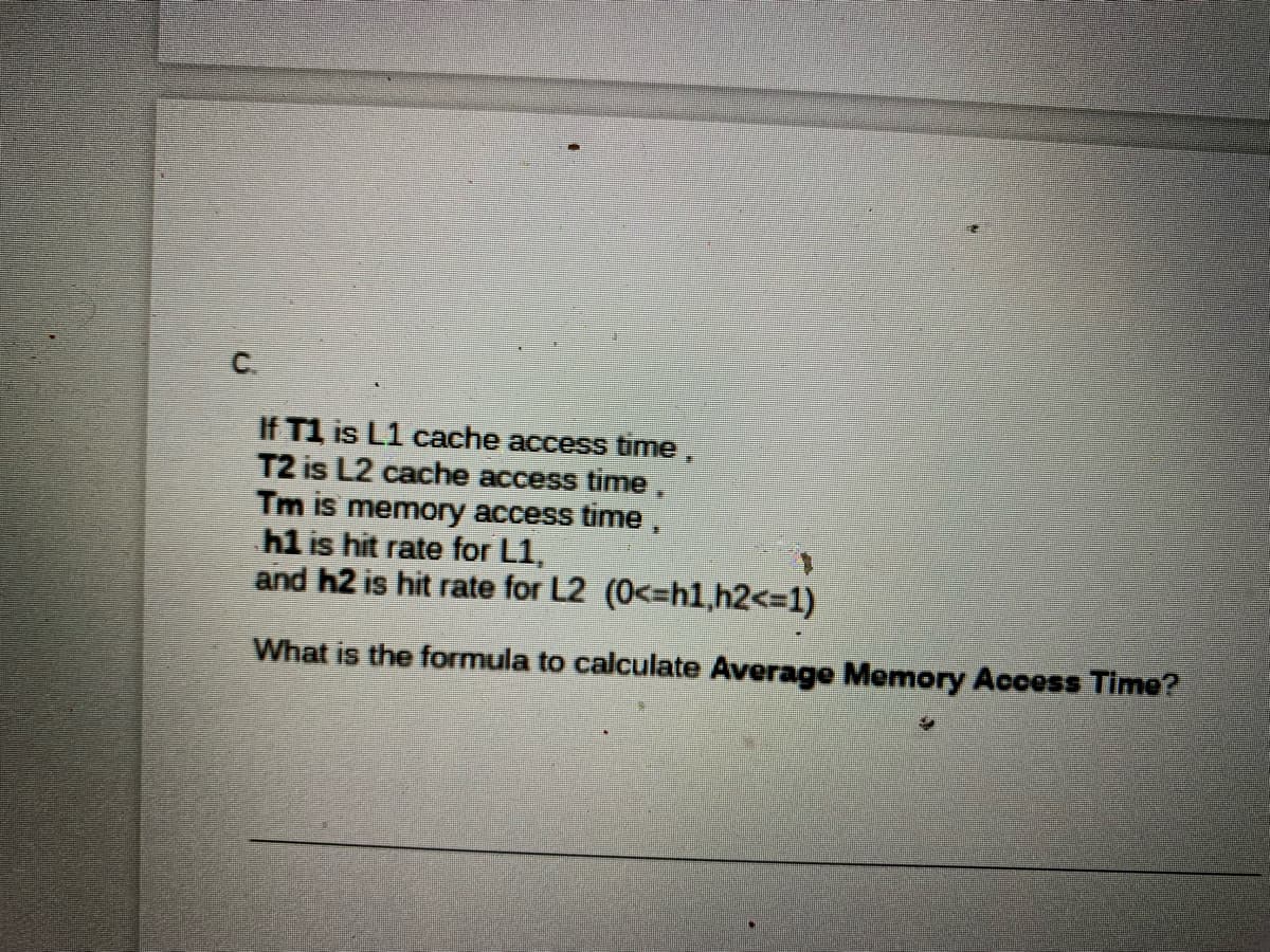 C.
If T1 is L1 cache access time,
T2 is L2 cache access time,
Tm is memory access time,
h1 is hit rate for L1,
and h2 is hit rate for L2 (0<=h1,h2<3D1)
What is the formula to calculate Average Memory Access Time?
