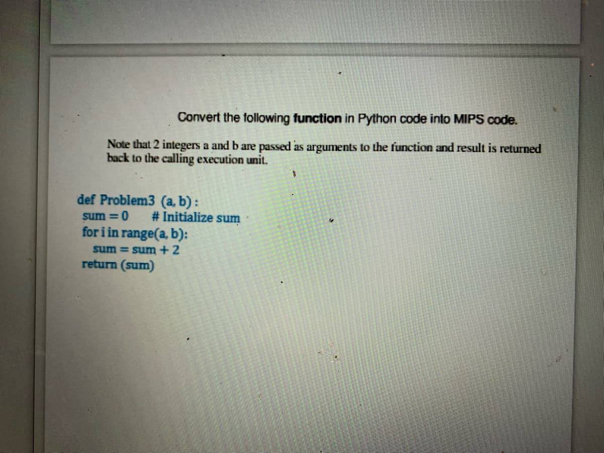 Convert the following function in Python code into MIPS code.
Note that 2 integers a and b are passed as arguments to the function and result is returned
back to the calling execution unit.
1.
def Problem3 (a, b):
# Initialize sum
sum = 0
for i in range(a, b):
sum = sum+ 2
return (sum)
