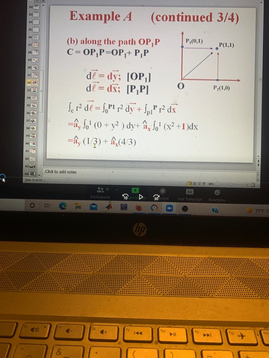 Example A
(continued 3/4)
24
25
(b) along the path OP,P
C= OP,P=OP,+ P,P
P,(0,1)
Р(1,1)
de = dy; [OP;]
de = dx; [P,P]
P2(1,0)
Sor² de = f,P1 p² dy+ fp1² dx
=ấy lo' (0 + y² ) dy+ âz So' (x² +1)dx
=â, (1/3) + âî,(4/3)
%3D
'pl
42
43
dick to add notes
44
Slide 32 of 63
0• 18
Participants
cord
Live Transcript
Reactions
1O
77°F S
hp
40
4-
fho
>>1
&
