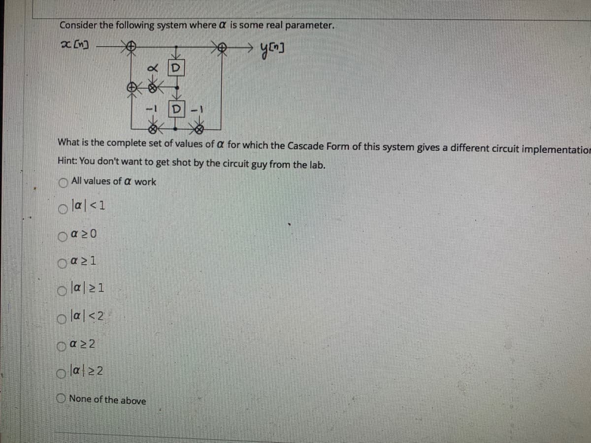 Consider the following system where a is some real parameter.
What is the complete set of values of a for which the Cascade Form of this system gives a different circuit implementatior
Hint: You don't want to get shot by the circuit guy from the lab.
O All values of a work
o lal<1
o lal21
o lal<2
o lal22
O None of the above
