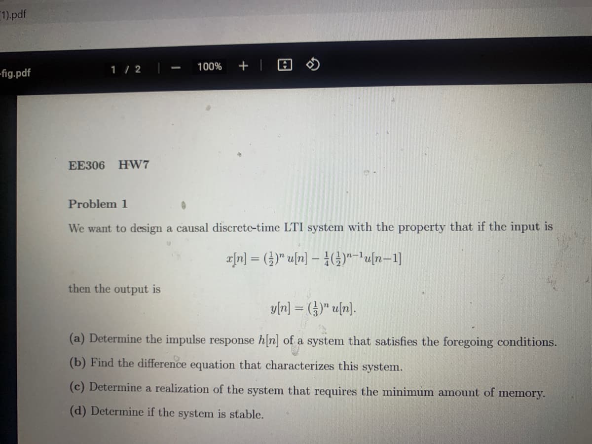 1),pdf
1 / 2
100%
fig.pdf
EE306 HW7
Problem 1
We want to design a causal discrete-time LTI system with the property that if the input is
a|n] = ()" u[n] – 4(G)"-un-1]
then the output is
y[n] = (})" u[n].
(a) Determine the impulse response h[n] of a system that satisfies the foregoing conditions.
(b) Find the difference equation that characterizes this system.
(c) Determine a realization of the system that requires the minimum amount of memory.
(d) Determine if the system is stable.
