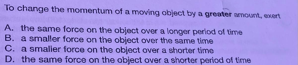 To change the momentum of a moving object by a greater amount, exert
A. the same force on the object over a longer period of time
B. a smaller force on the object over the same time
C. a smaller force on the object over a shorter time
D. the same force on the object over a shorter period of time