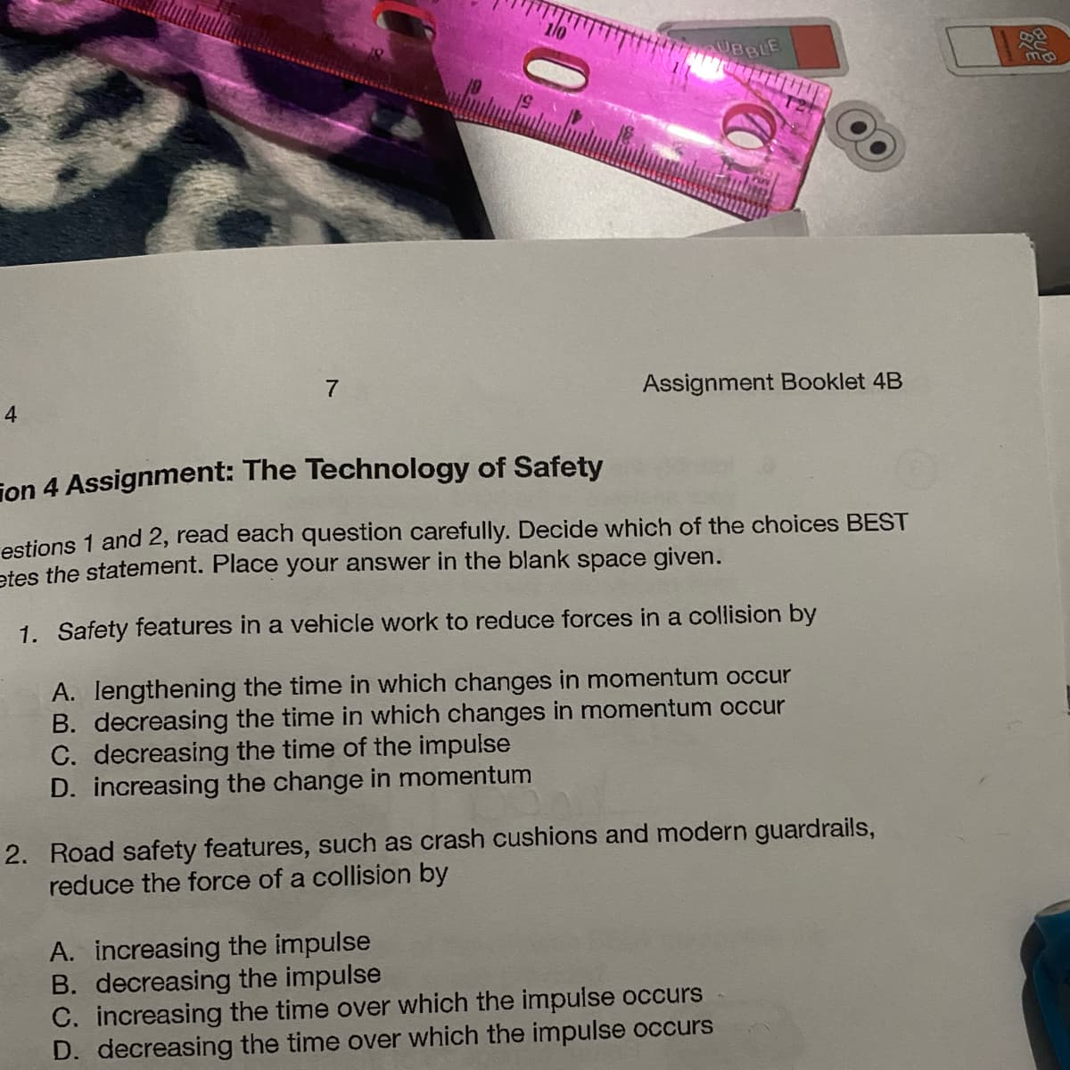 4
7
19
BBLE
Assignment Booklet 4B
on 4 Assignment: The Technology of Safety
estions 1 and 2, read each question carefully. Decide which of the choices BEST
etes the statement. Place your answer in the blank space given.
1. Safety features in a vehicle work to reduce forces in a collision by
A. lengthening the time in which changes in momentum occur
B. decreasing the time in which changes in momentum occur
C. decreasing the time of the impulse
D. increasing the change in momentum
2. Road safety features, such as crash cushions and modern guardrails,
reduce the force of a collision by
A. increasing the impulse
B. decreasing the impulse
C. increasing the time over which the impulse occurs
D. decreasing the time over which the impulse occurs