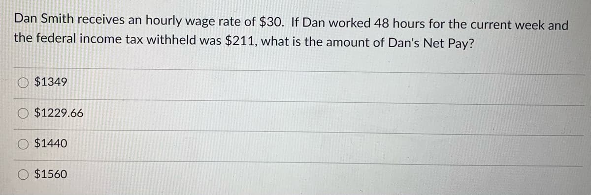 Dan Smith receives an hourly wage rate of $30. If Dan worked 48 hours for the current week and
the federal income tax withheld was $211, what is the amount of Dan's Net Pay?
$1349
$1229.66
$1440
$1560
