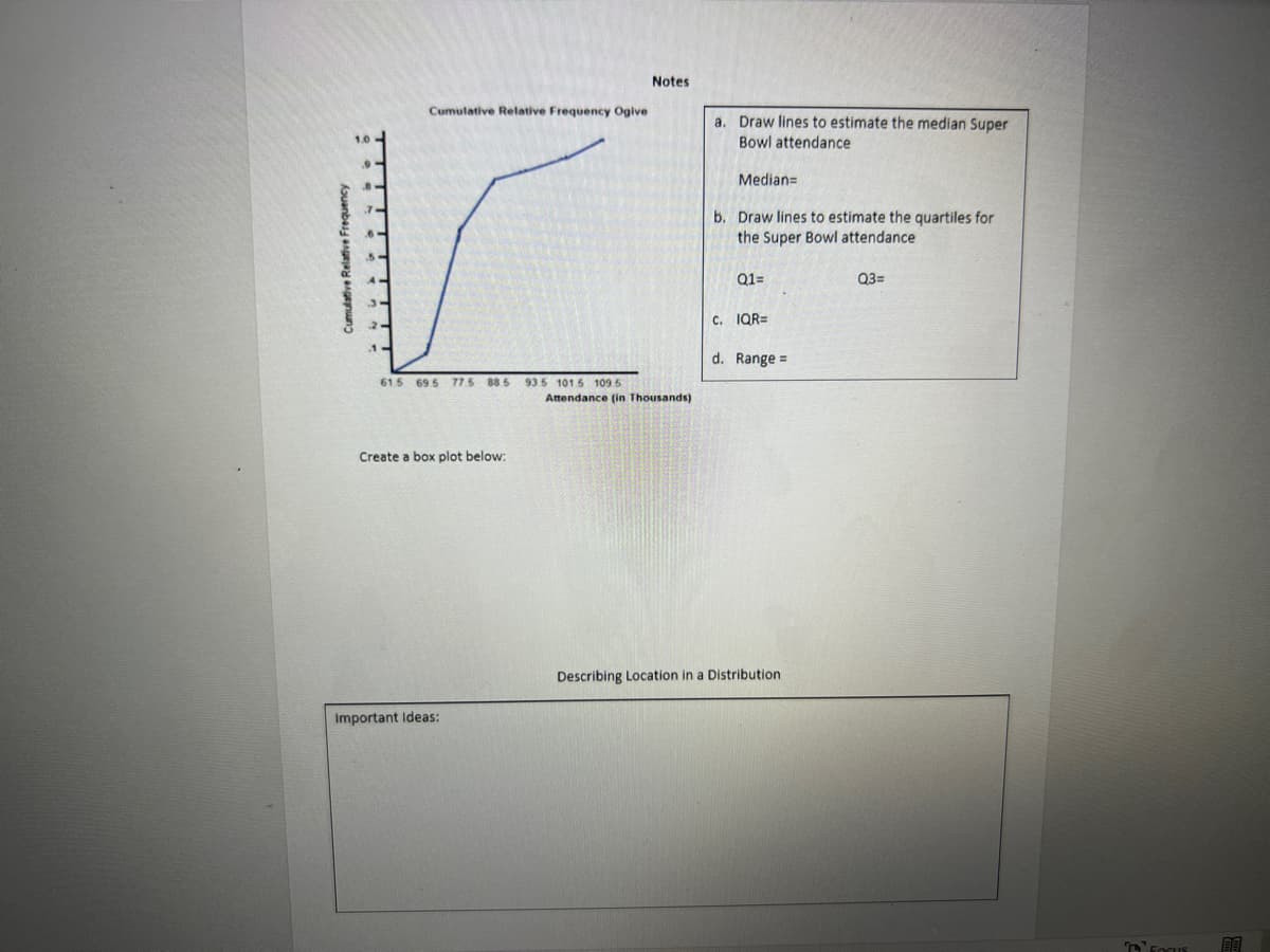 Cumulative Relative Frequency
Cumulative Relative Frequency Ogive
615 69.5 77.5 88.5 93.5 101.5 109.5
Create a box plot below:
Important Ideas:
Notes
Attendance (in Thousands)
a
Draw lines to estimate the median Super
Bowl attendance
Median=
b. Draw lines to estimate the quartiles for
the Super Bowl attendance
Q1=
C. IQR=
d. Range =
Describing Location in a Distribution
Q3=
FOCUS