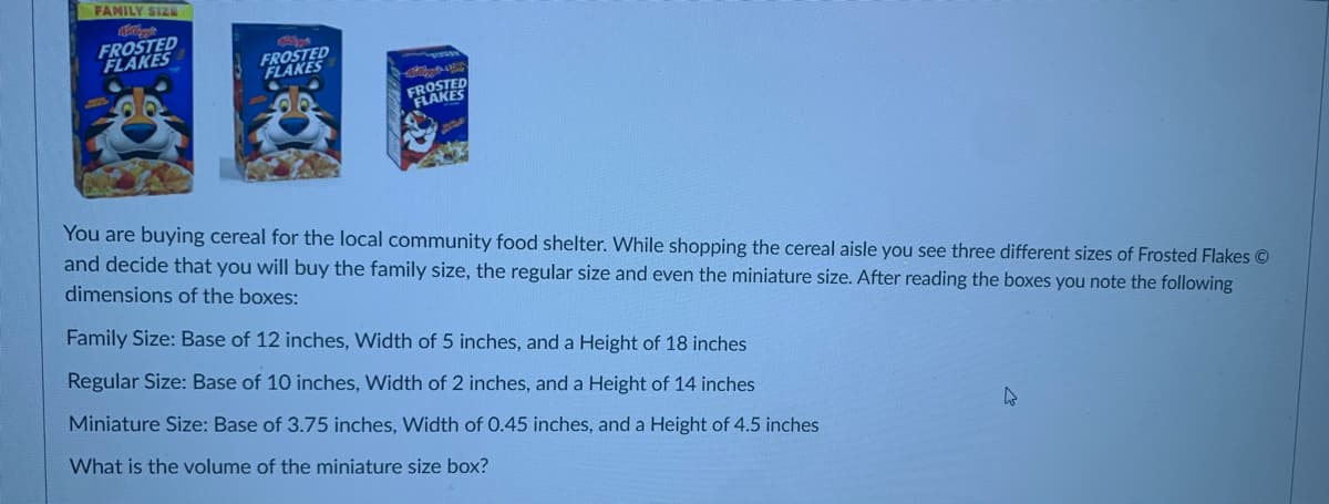 FAMILY SIZE
FROSTED
FLAKES
FROSTED
FLAKES
FROSTED
FLAKES
You are buying cereal for the local community food shelter. While shopping the cereal aisle you see three different sizes of Frosted Flakes ©
and decide that you will buy the family size, the regular size and even the miniature size. After reading the boxes you note the following
dimensions of the boxes:
Family Size: Base of 12 inches, Width of 5 inches, and a Height of 18 inches
Regular Size: Base of 10 inches, Width of 2 inches, and a Height of 14 inches
Miniature Size: Base of 3.75 inches, Width of 0.45 inches, and a Height of 4.5 inches
What is the volume of the miniature size box?
