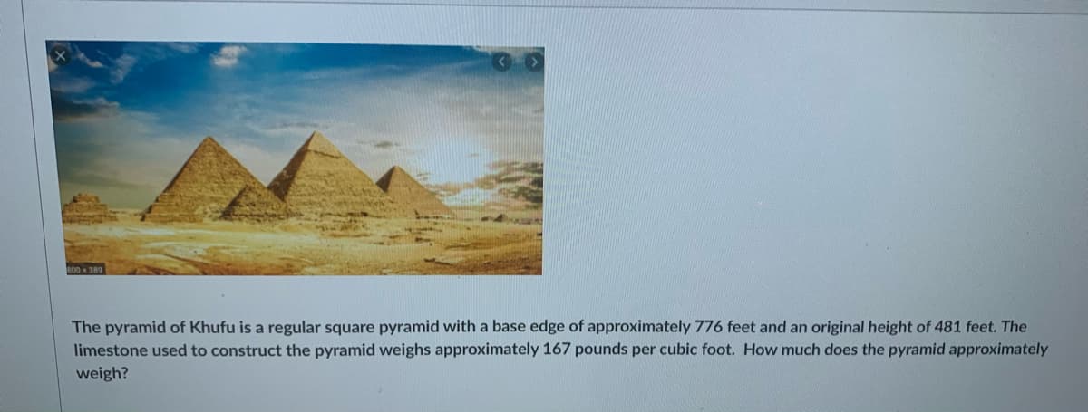 The pyramid of Khufu is a regular square pyramid with a base edge of approximately 776 feet and an original height of 481 feet. The
limestone used to construct the pyramid weighs approximately 167 pounds per cubic foot. How much does the pyramid approximately
weigh?
