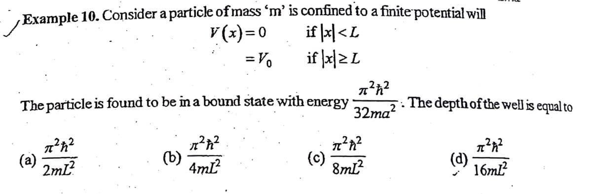 Example 10. Consider a particle of mass 'm' is confined to a finite potential will
V (x)= 0
if |지<L
= Vo
if |피리L
The particle is found to be im a bound state with energy
·. The depth ofthe well is equal to
32ma?
(a)
2ml?
(b)
4mL
(c)
8mL?
(d)
16ml?

