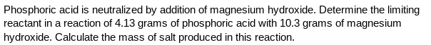 Phosphoric acid is neutralized by addition of magnesium hydroxide. Determine the limiting
reactant in a reaction of 4.13 grams of phosphoric acid with 10.3 grams of magnesium
hydroxide. Calculate the mass of salt produced in this reaction.
