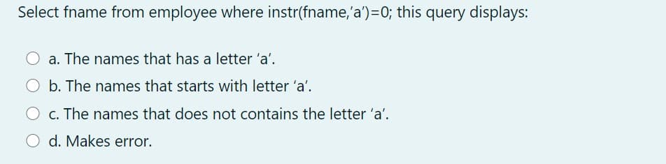 Select fname from employee where instr(fname,'a')=0; this query displays:
a. The names that has a letter 'a'.
O b. The names that starts with letter 'a'.
c. The names that does not contains the letter 'a'.
O d. Makes error.
