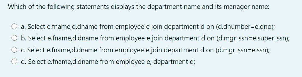 Which of the following statements displays the department name and its manager name:
a. Select e.fname,d.dname from employee e join department d on (d.dnumber=e.dno);
b. Select e.fname,d.dname from employee e join department d on (d.mgr_ssn=e.super_ssn);
c. Select e.fname,d.dname from employee e join department d on (d.mgr_ssn=e.ssn);
d. Select e.fname,d.dname from employee e, department d;
