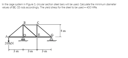 In the cage system in Figure 3, circular section steel bars will be used. Calculate the minimum diameter
values of BE, CE rods accordingly. The yield stress for the steel to be used = 400 MPa.
4 m
E
200KN
3 m
3m
3 m
