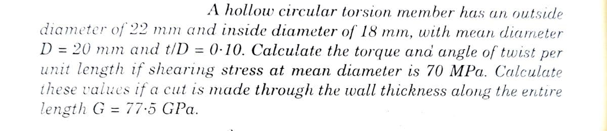 A hollow circular torsion member has an outside
diameter of 22 mm and inside diameter of 18 mm, with mean diameter
D = 20 mm and t/D = 0-10. Calculate the torque and angle of twist per
unit length if shearing stress at mean diameter is 70 MPa. Calculate
these values if a cut is made through the wall thickness along the entire
length G = 77.5 GPa.