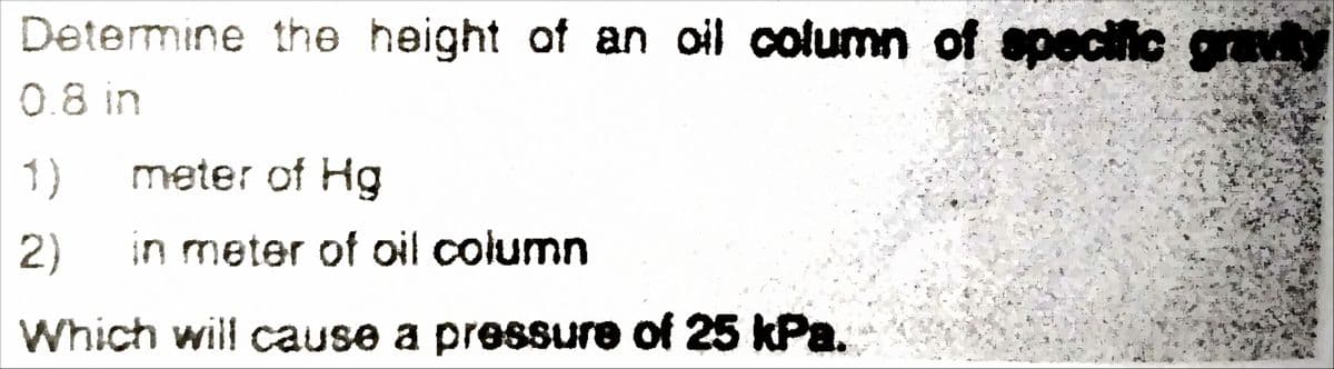 Determine the height of an oil column of specific gravit
0.8 in
1)
meter of Hg
2)
in meter of oil column
Which will cause a pressure of 25 kPa.