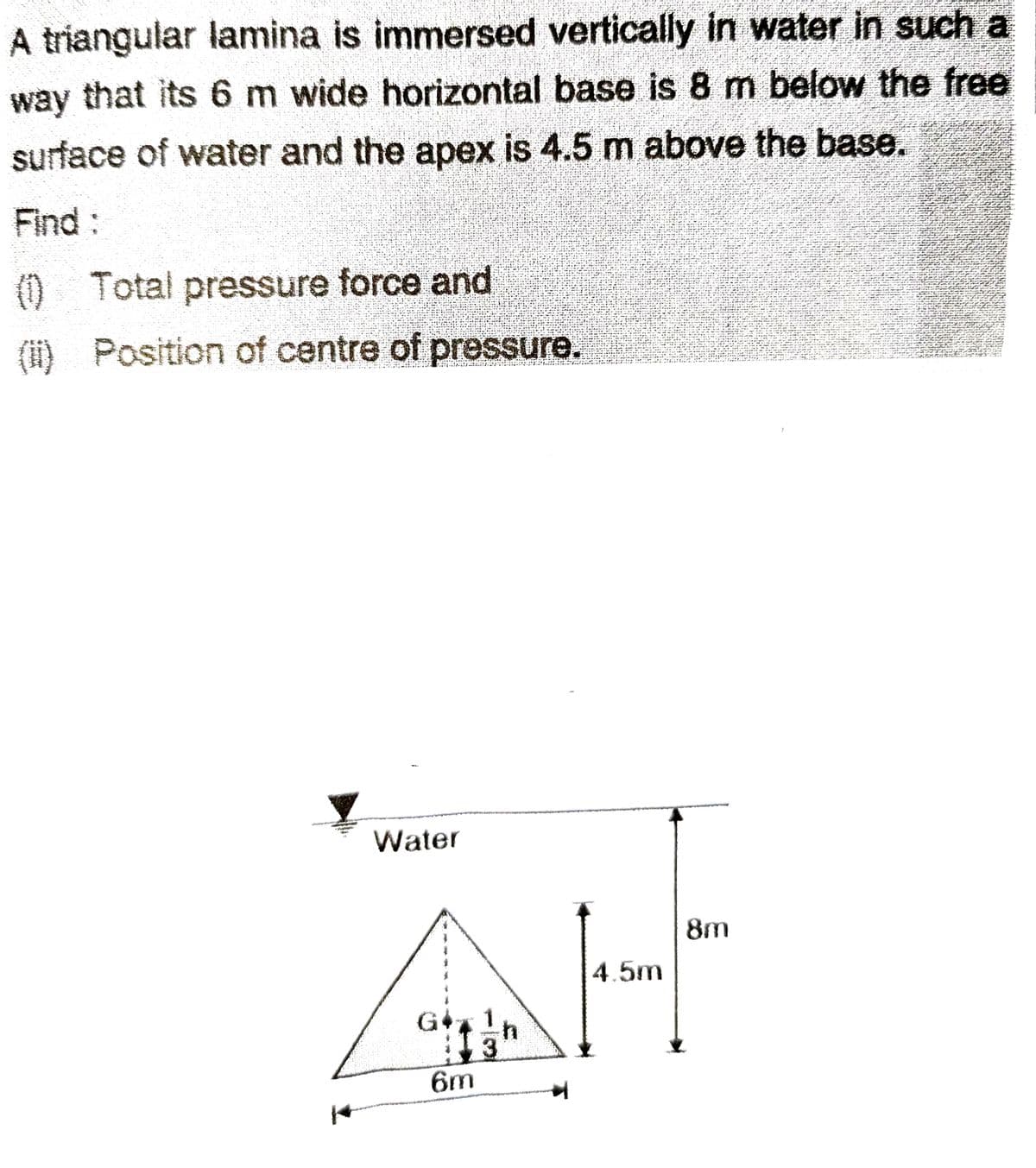 A triangular lamina is immersed vertically in water in such a
way that its 6 m wide horizontal base is 8 m below the free
surface of water and the apex is 4.5 m above the base.
Find :
(1) Total pressure force and
(ii) Position of centre of pressure.
7
Water
G
6m
h
3
4.5m
8m