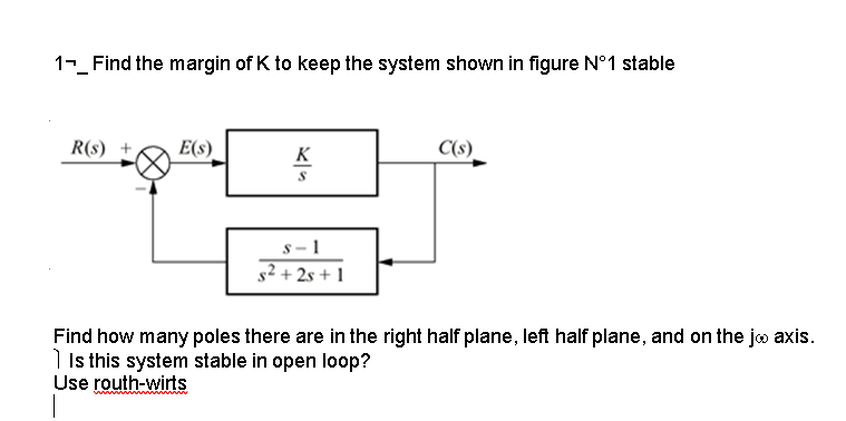 1-_ Find the margin of K to keep the system shown in figure N°1 stable
R(s) +
E(S)
K
S
s-1
s²+2s+1
C(s)
Find how many poles there are in the right half plane, left half plane, and on the jo axis.
Is this system stable in open loop?
Use routh-wirts